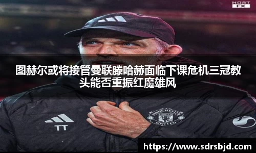 图赫尔或将接管曼联滕哈赫面临下课危机三冠教头能否重振红魔雄风