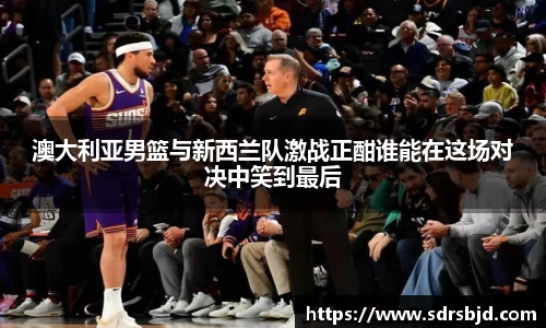 澳大利亚男篮与新西兰队激战正酣谁能在这场对决中笑到最后