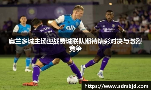 奥兰多城主场迎战费城联队期待精彩对决与激烈竞争